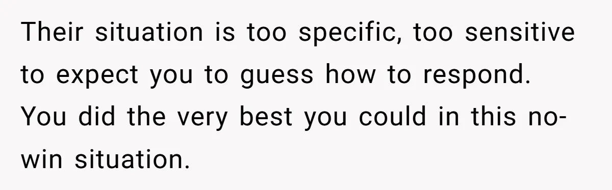 Their situation is too specific, too sensitive to expect you to guess how to respond. You did the very best you could in this no-win situation.