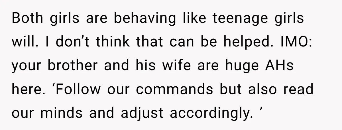 Both girls are behaving like teenage girls will. I don’t think that can be helped. IMO: your brother and his wife are huge AHs here. ‘Follow our commands but also...