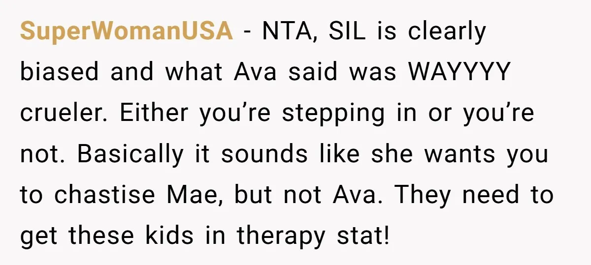 SuperWomanUSA − NTA, SIL is clearly biased and what Ava said was WAYYYY crueler. Either you’re stepping in or you’re not. Basically it sounds like she wants you to chastise...
