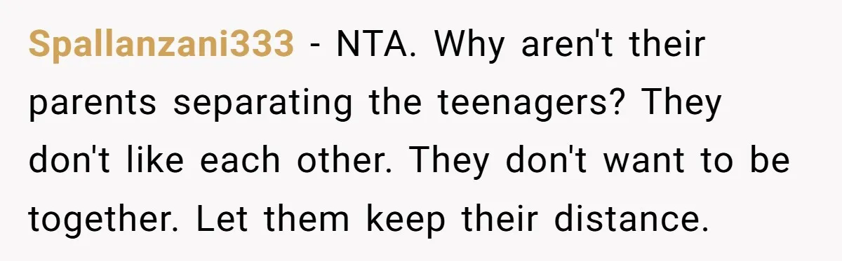 Spallanzani333 − NTA. Why aren't their parents separating the teenagers? They don't like each other. They don't want to be together. Let them keep their distance.