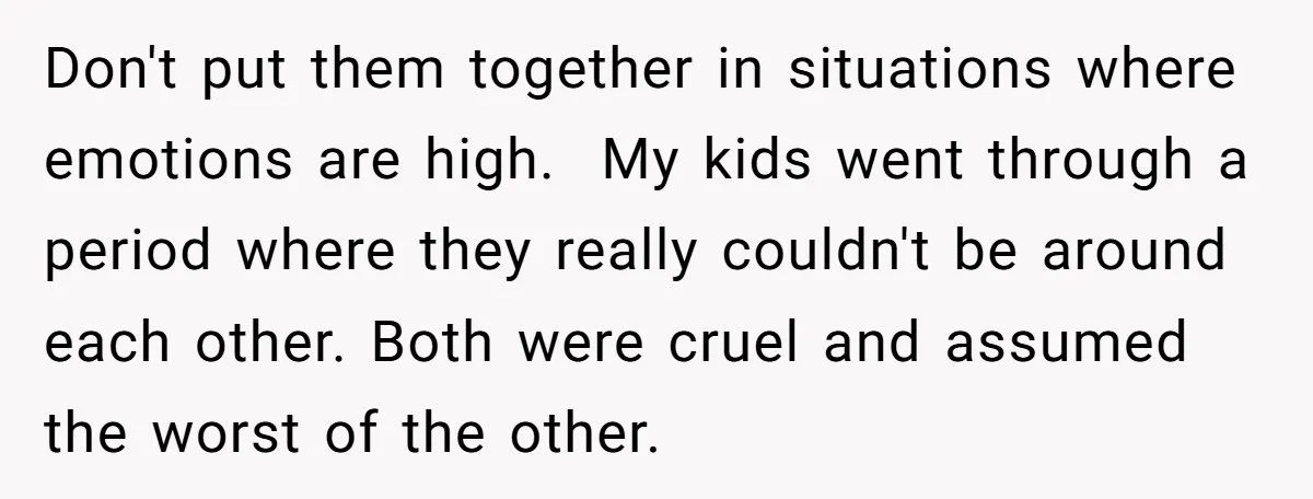 Don't put them together in situations where emotions are high. My kids went through a period where they really couldn't be around each other. Both were cruel and assumed the...