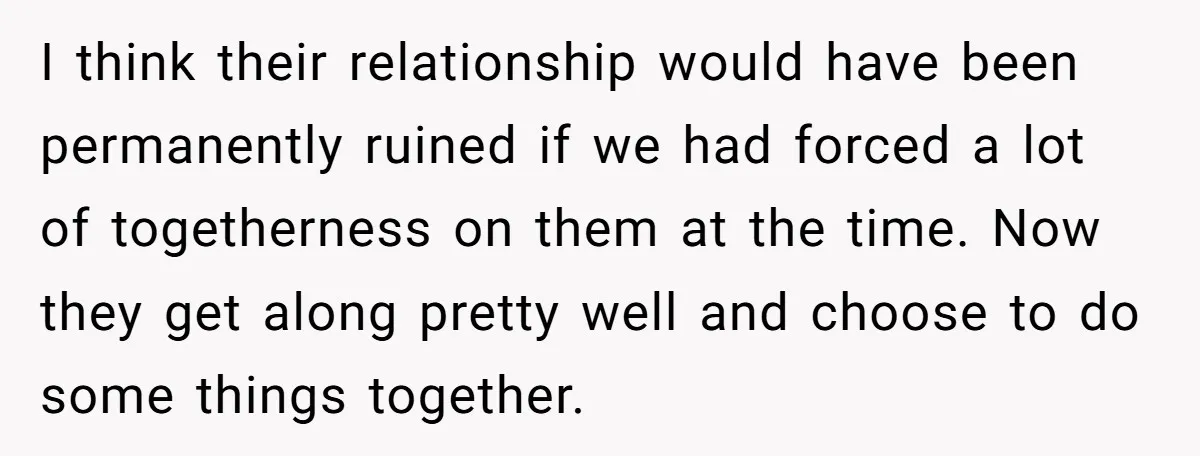 I think their relationship would have been permanently ruined if we had forced a lot of togetherness on them at the time. Now they get along pretty well and choose...