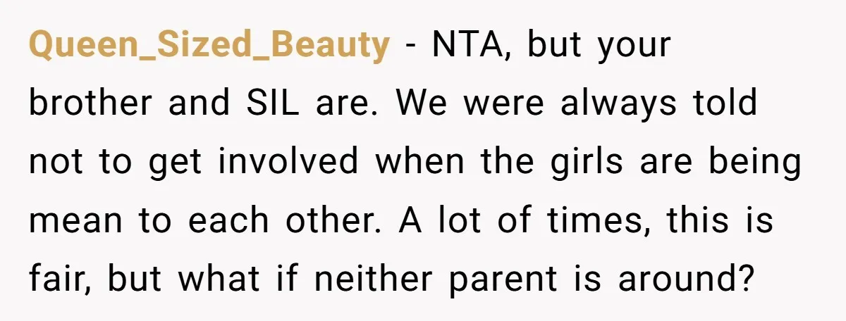 Queen_Sized_Beauty − NTA, but your brother and SIL are. We were always told not to get involved when the girls are being mean to each other. A lot of times,...