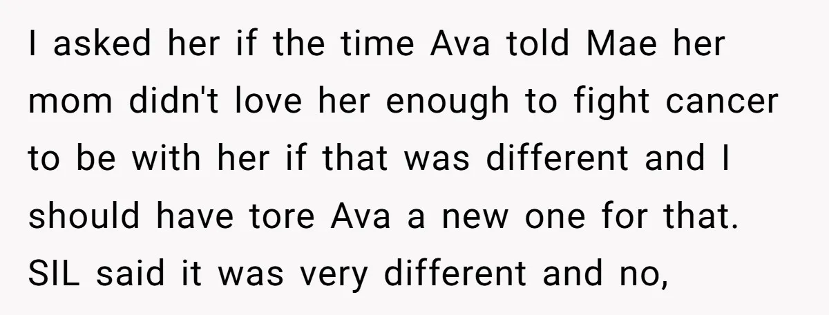 I asked her if the time Ava told Mae her mom didn't love her enough to fight cancer to be with her if that was different and I should have...
