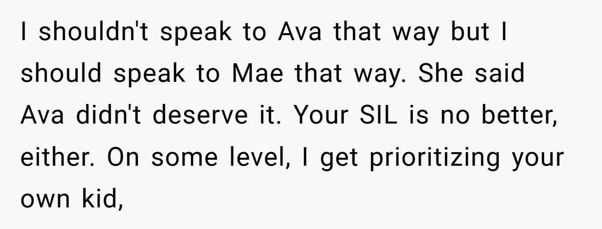 I shouldn't speak to Ava that way but I should speak to Mae that way. She said Ava didn't deserve it. Your SIL is no better, either. On some level,...