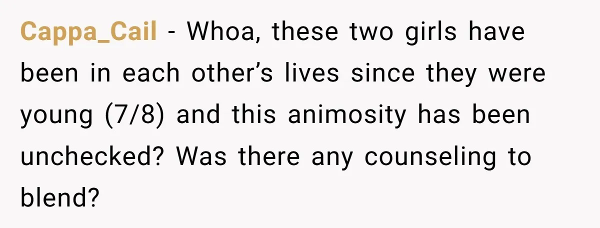 Cappa_Cail − Whoa, these two girls have been in each other’s lives since they were young (7/8) and this animosity has been unchecked? Was there any counseling to blend?