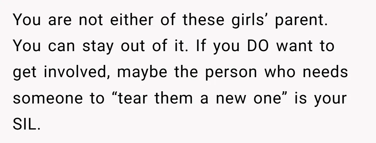You are not either of these girls’ parent. You can stay out of it. If you DO want to get involved, maybe the person who needs someone to “tear them...