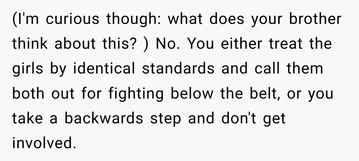 (I'm curious though: what does your brother think about this? ) No. You either treat the girls by identical standards and call them both out for fighting below the belt,...