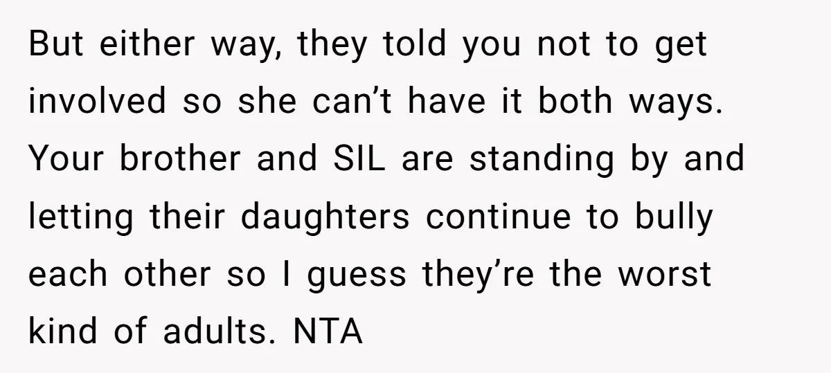 But either way, they told you not to get involved so she can’t have it both ways. Your brother and SIL are standing by and letting their daughters continue to...