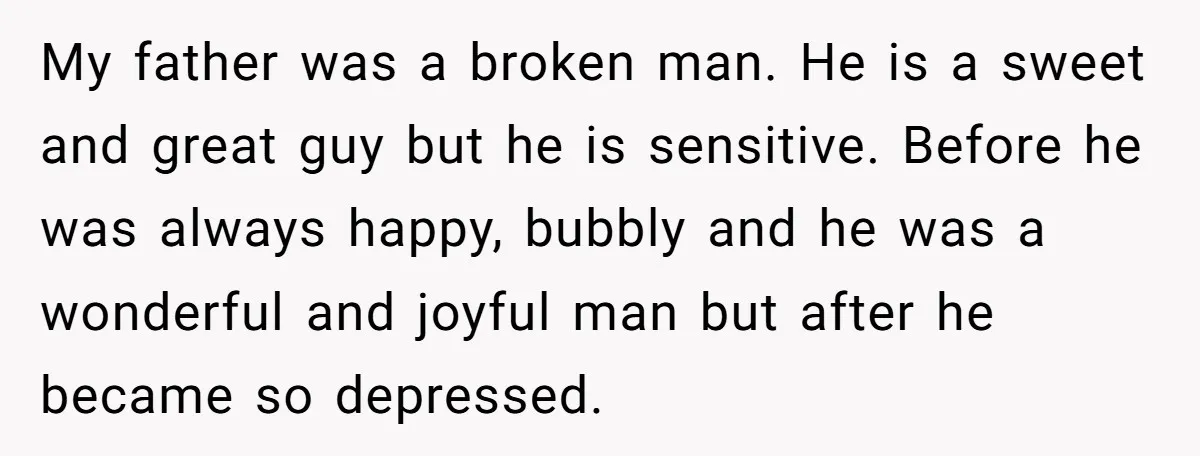 My father was a broken man. He is a sweet and great guy but he is sensitive. Before he was always happy, bubbly and he was a wonderful and joyful...