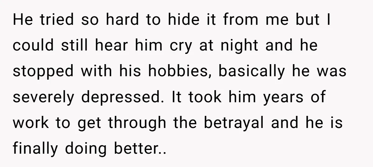 He tried so hard to hide it from me but I could still hear him cry at night and he stopped with his hobbies, basically he was severely depressed. It...