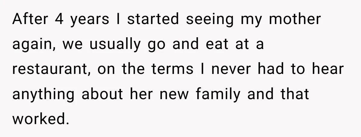After 4 years I started seeing my mother again, we usually go and eat at a restaurant, on the terms I never had to hear anything about her new family...