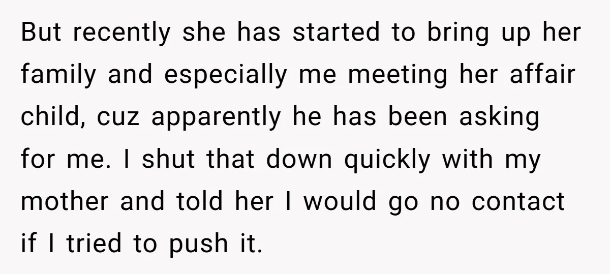 But recently she has started to bring up her family and especially me meeting her affair child, cuz apparently he has been asking for me. I shut that down quickly...