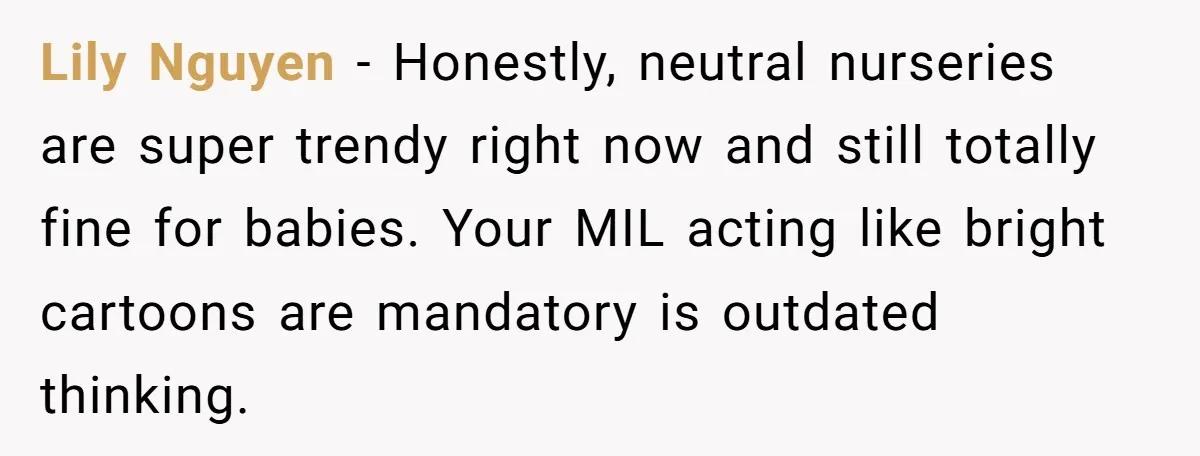 Lily Nguyen - Honestly, neutral nurseries are super trendy right now and still totally fine for babies. Your MIL acting like bright cartoons are mandatory is outdated thinking.