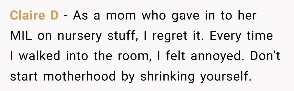 Claire D - As a mom who gave in to her MIL on nursery stuff, I regret it. Every time I walked into the room, I felt annoyed. Don’t start...