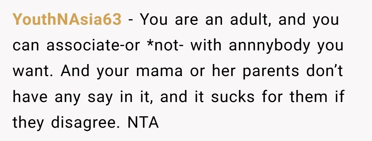 YouthNAsia63 − You are an adult, and you can associate-or *not- with annnybody you want. And your mama or her parents don’t have any say in it, and it sucks...