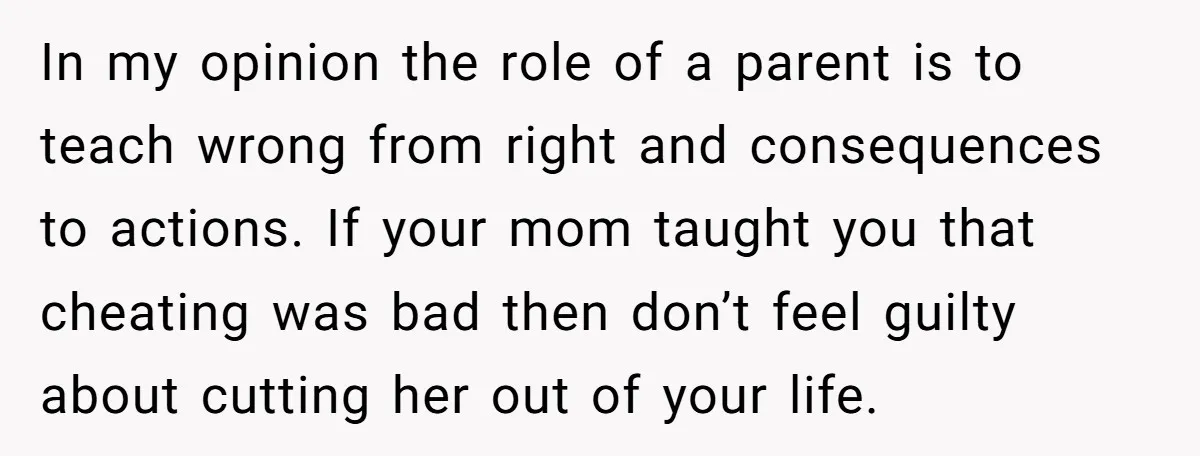 In my opinion the role of a parent is to teach wrong from right and consequences to actions. If your mom taught you that cheating was bad then don’t feel...