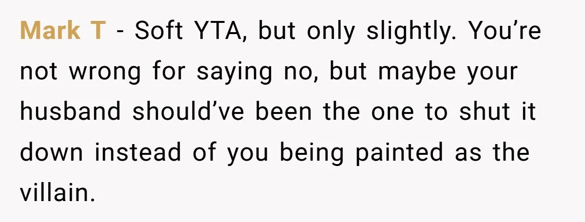 Mark T - Soft YTA, but only slightly. You’re not wrong for saying no, but maybe your husband should’ve been the one to shut it down instead of you being...