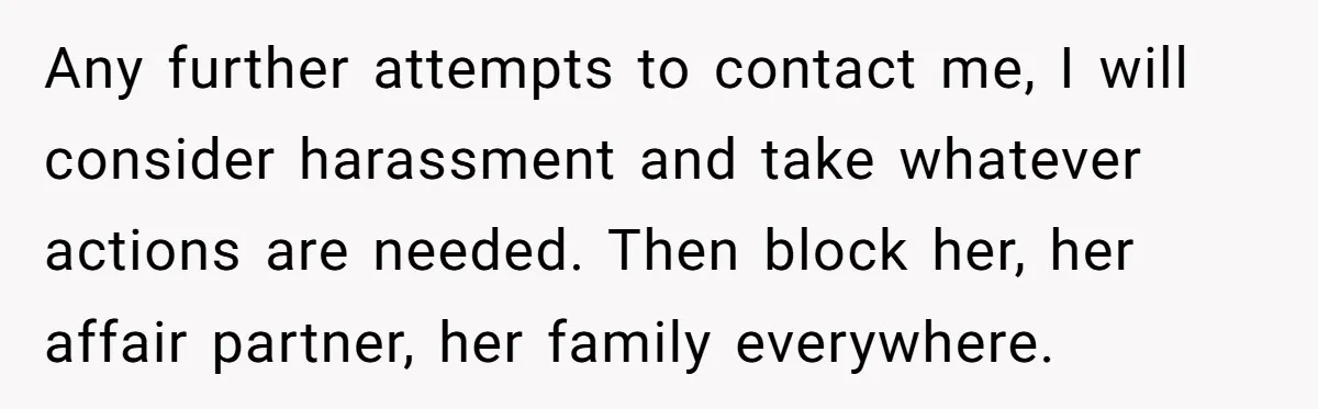 Any further attempts to contact me, I will consider harassment and take whatever actions are needed. Then block her, her affair partner, her family everywhere.