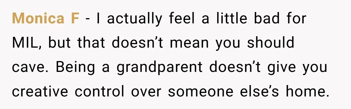 Monica F - I actually feel a little bad for MIL, but that doesn’t mean you should cave. Being a grandparent doesn’t give you creative control over someone else’s home.