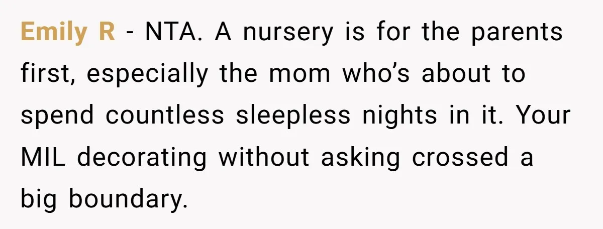Emily R - NTA. A nursery is for the parents first, especially the mom who’s about to spend countless sleepless nights in it. Your MIL decorating without asking crossed a...
