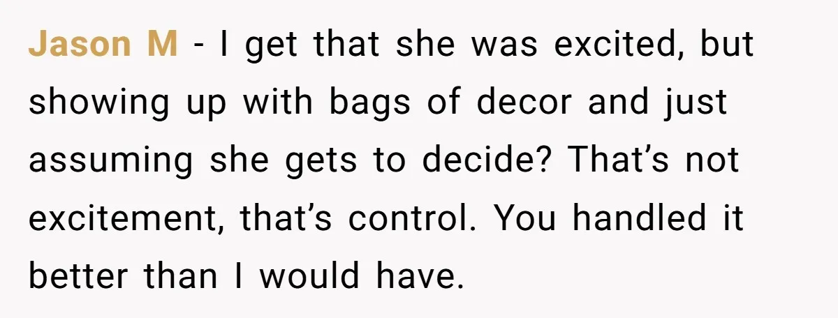 Jason M - I get that she was excited, but showing up with bags of decor and just assuming she gets to decide? That’s not excitement, that’s control. You handled...