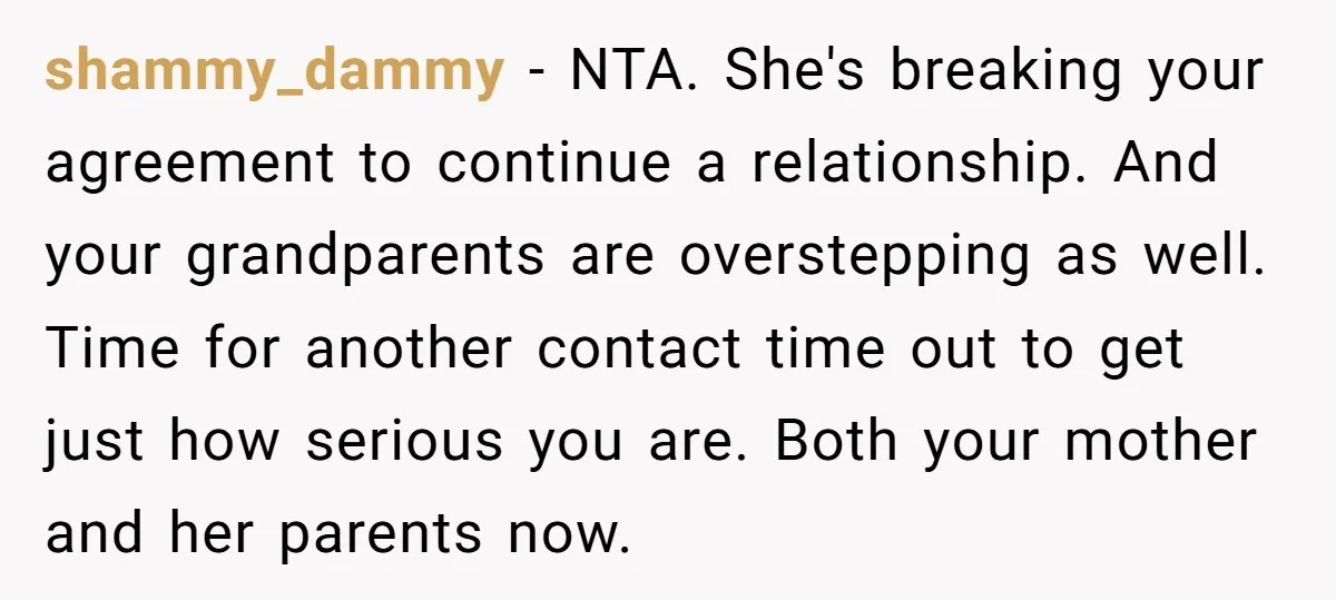 shammy_dammy − NTA. She's breaking your agreement to continue a relationship. And your grandparents are overstepping as well. Time for another contact time out to get just how serious you...