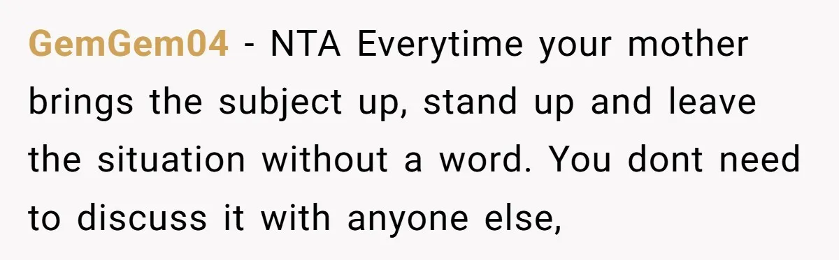 GemGem04 − NTA Everytime your mother brings the subject up, stand up and leave the situation without a word. You dont need to discuss it with anyone else,