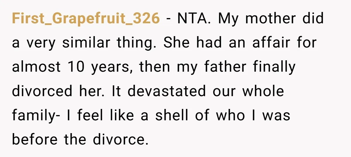 First_Grapefruit_326 − NTA. My mother did a very similar thing. She had an affair for almost 10 years, then my father finally divorced her. It devastated our whole family- I...