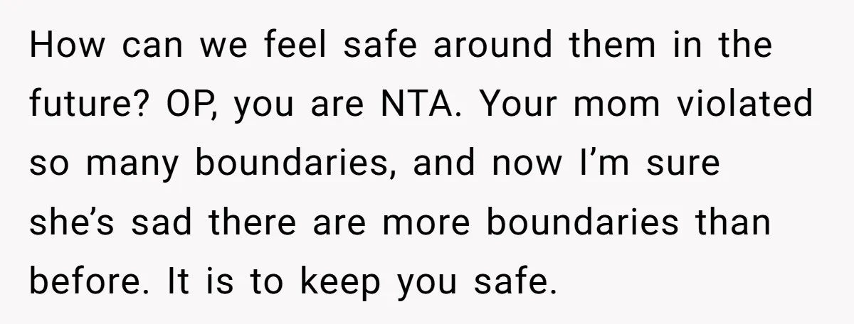 How can we feel safe around them in the future? OP, you are NTA. Your mom violated so many boundaries, and now I’m sure she’s sad there are more boundaries...