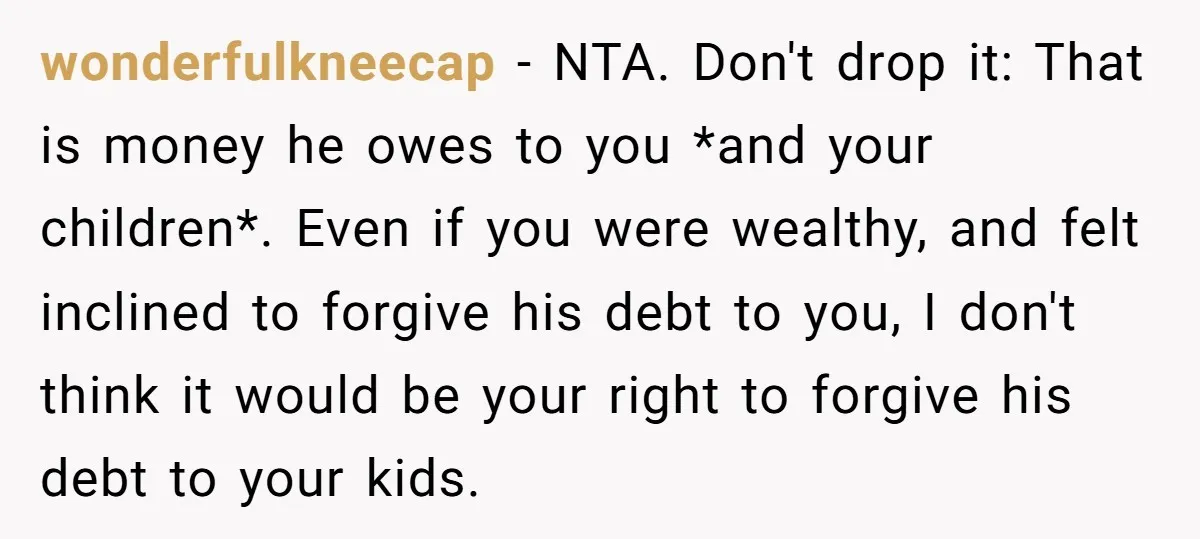 wonderfulkneecap − NTA. Don't drop it: That is money he owes to you *and your children*. Even if you were wealthy, and felt inclined to forgive his debt to you,...