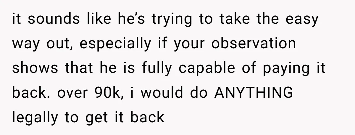 it sounds like he’s trying to take the easy way out, especially if your observation shows that he is fully capable of paying it back. over 90k, i would do...