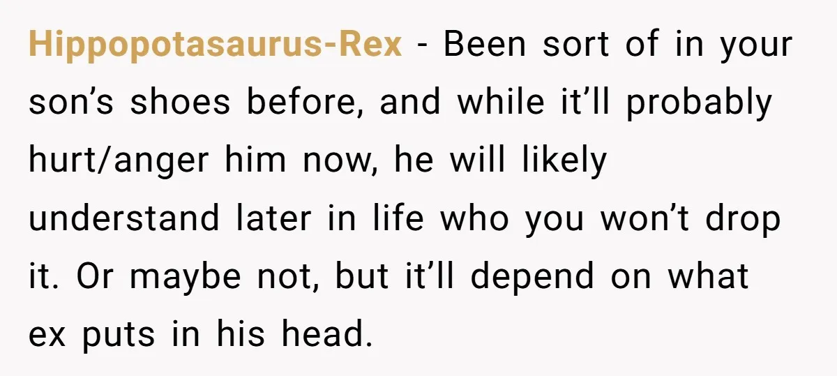 Hippopotasaurus-Rex − Been sort of in your son’s shoes before, and while it’ll probably hurt/anger him now, he will likely understand later in life who you won’t drop it. Or...