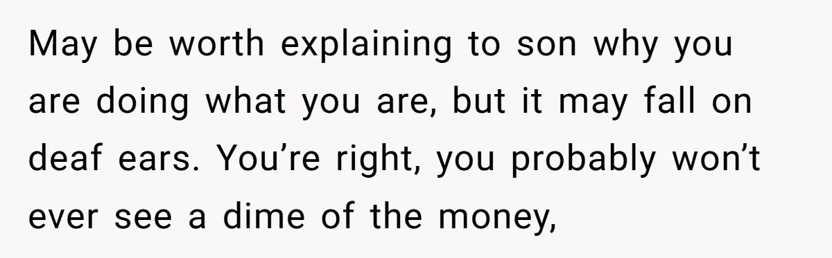 May be worth explaining to son why you are doing what you are, but it may fall on deaf ears. You’re right, you probably won’t ever see a dime of...