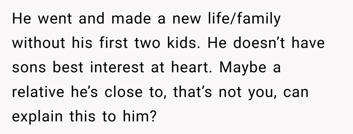 He went and made a new life/family without his first two kids. He doesn’t have sons best interest at heart. Maybe a relative he’s close to, that’s not you, can...