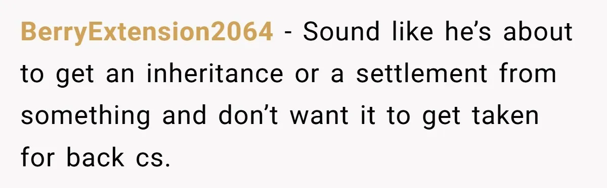 BerryExtension2064 − Sound like he’s about to get an inheritance or a settlement from something and don’t want it to get taken for back cs.