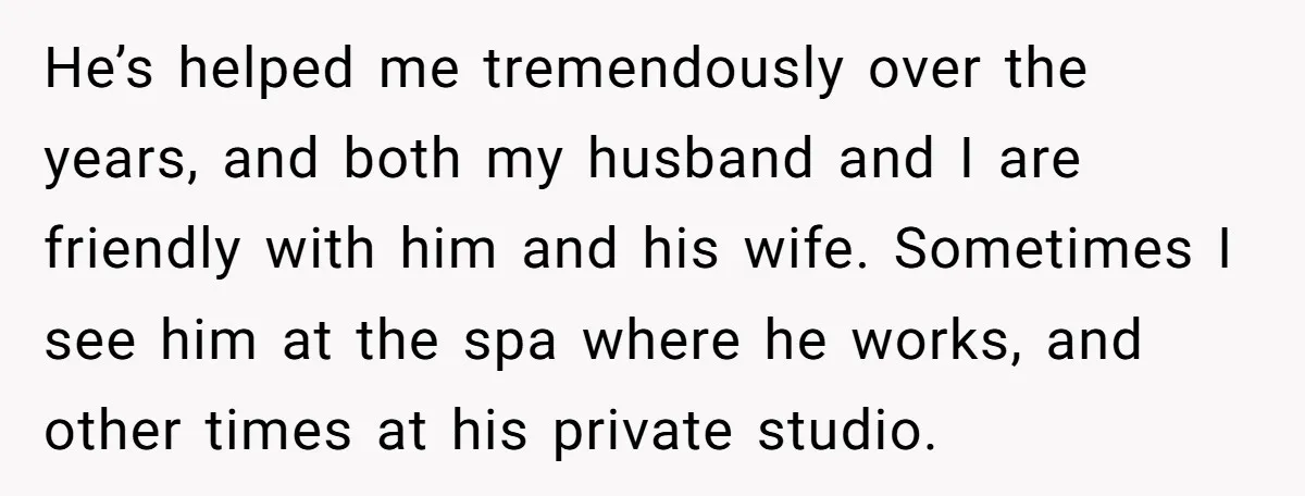 He’s helped me tremendously over the years, and both my husband and I are friendly with him and his wife. Sometimes I see him at the spa where he works,...