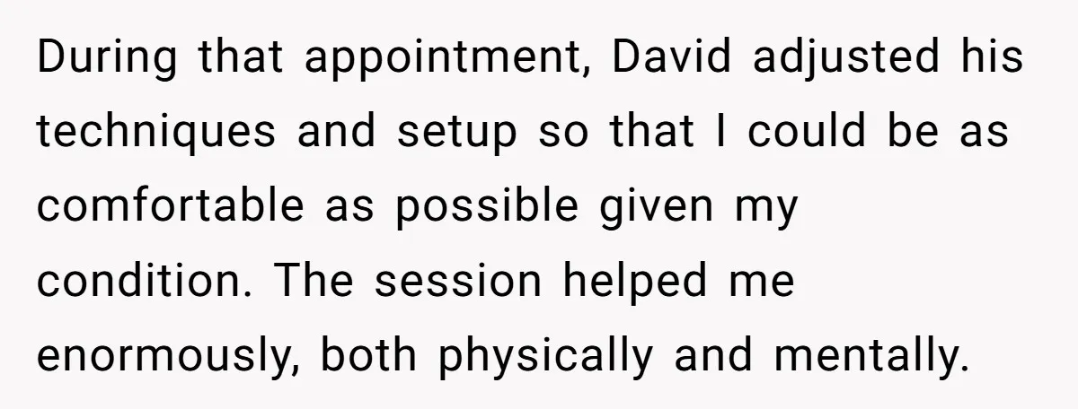 During that appointment, David adjusted his techniques and setup so that I could be as comfortable as possible given my condition. The session helped me enormously, both physically and mentally.