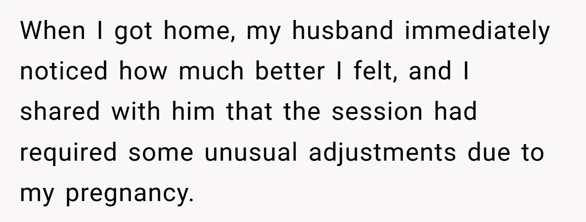 When I got home, my husband immediately noticed how much better I felt, and I shared with him that the session had required some unusual adjustments due to my pregnancy.