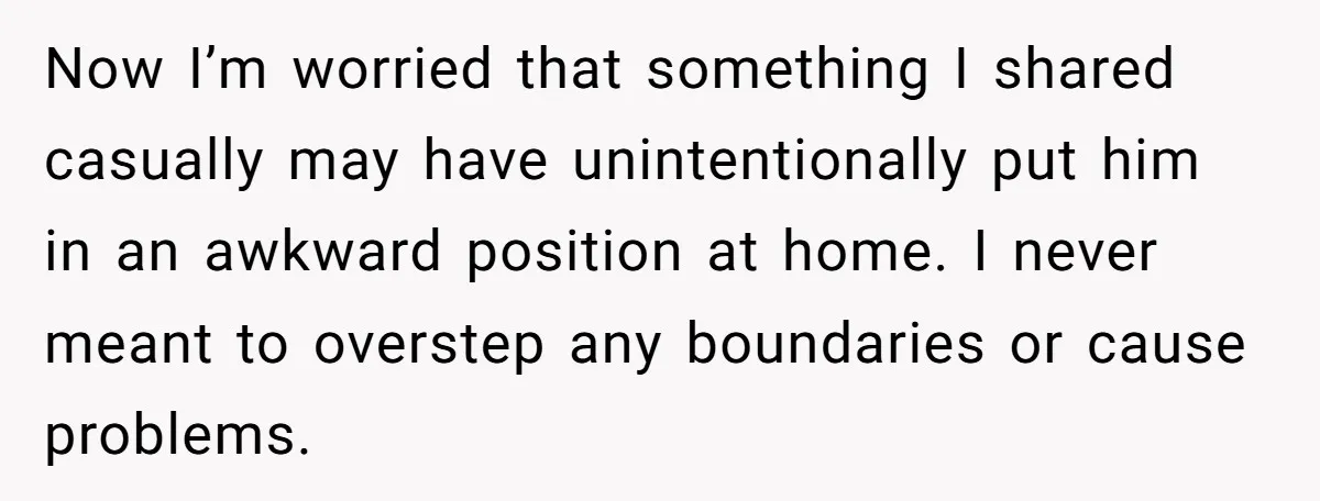 Now I’m worried that something I shared casually may have unintentionally put him in an awkward position at home. I never meant to overstep any boundaries or cause problems.