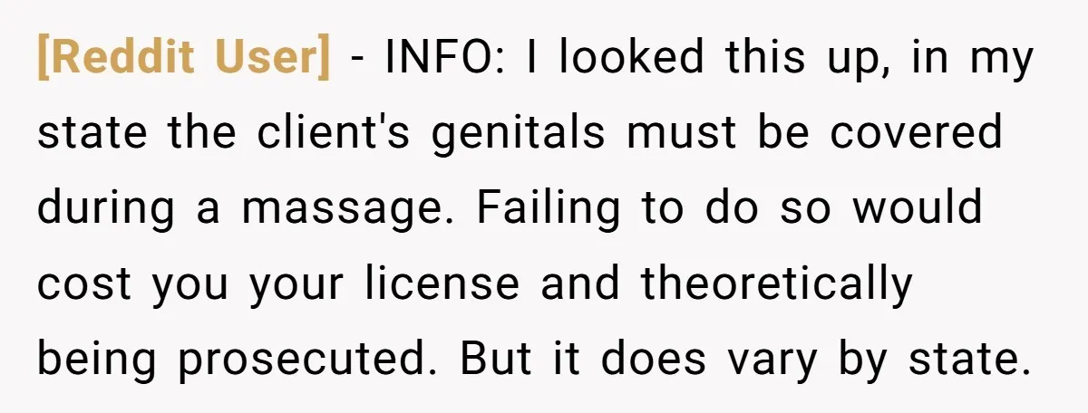 [Reddit User] − INFO: I looked this up, in my state the client's genitals must be covered during a massage. Failing to do so would cost you your license and...