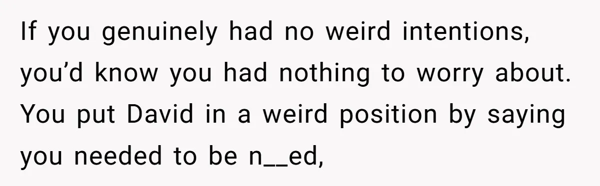 If you genuinely had no weird intentions, you’d know you had nothing to worry about. You put David in a weird position by saying you needed to be n__ed,