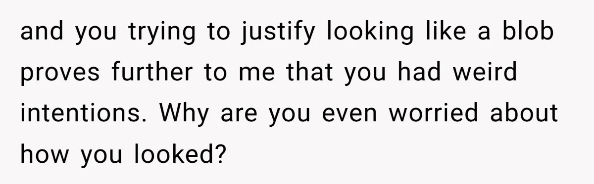 and you trying to justify looking like a blob proves further to me that you had weird intentions. Why are you even worried about how you looked?