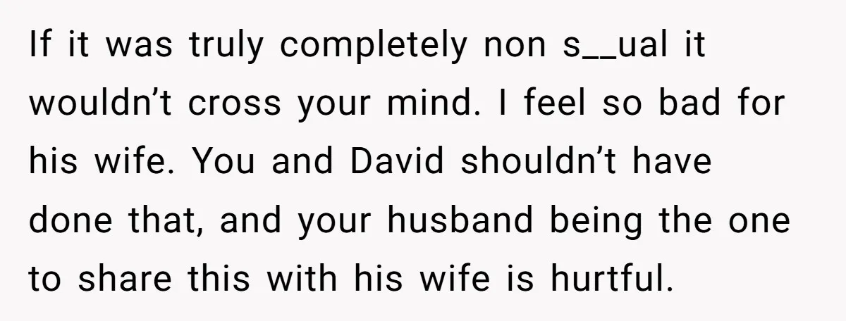 If it was truly completely non s__ual it wouldn’t cross your mind. I feel so bad for his wife. You and David shouldn’t have done that, and your husband being...