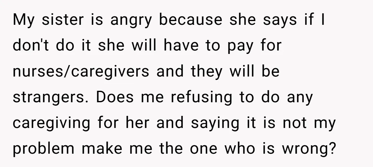 My sister is angry because she says if I don't do it she will have to pay for nurses/caregivers and they will be strangers. Does me refusing to do any...