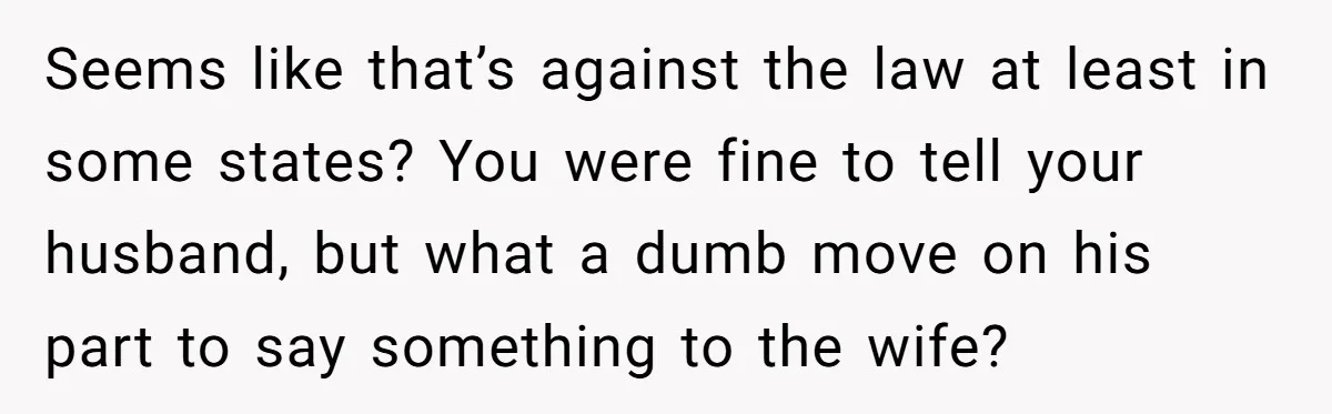 Seems like that’s against the law at least in some states? You were fine to tell your husband, but what a dumb move on his part to say something to...