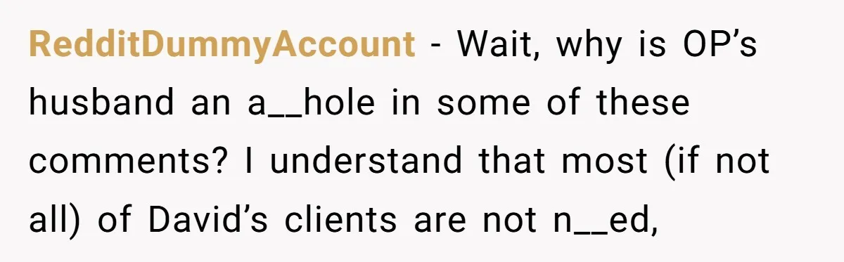 RedditDummyAccount − Wait, why is OP’s husband an a__hole in some of these comments? I understand that most (if not all) of David’s clients are not n__ed,