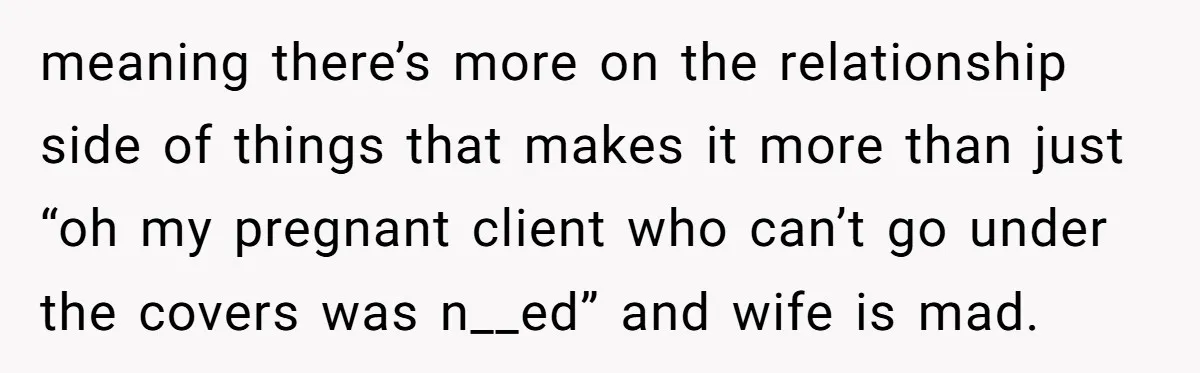 meaning there’s more on the relationship side of things that makes it more than just “oh my pregnant client who can’t go under the covers was n__ed” and wife is...