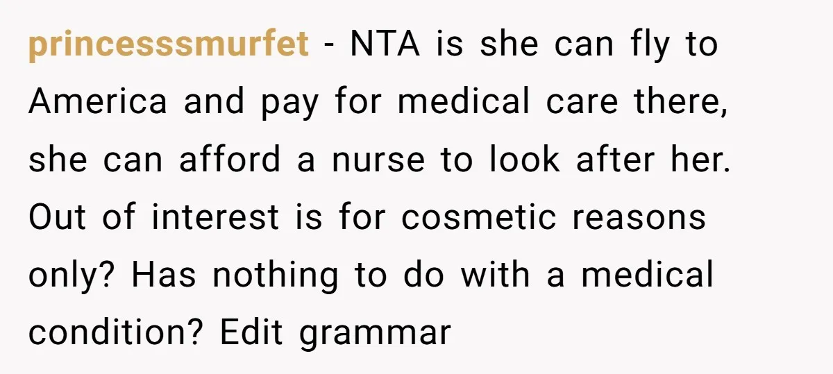 princesssmurfet − NTA is she can fly to America and pay for medical care there, she can afford a nurse to look after her. Out of interest is for cosmetic...