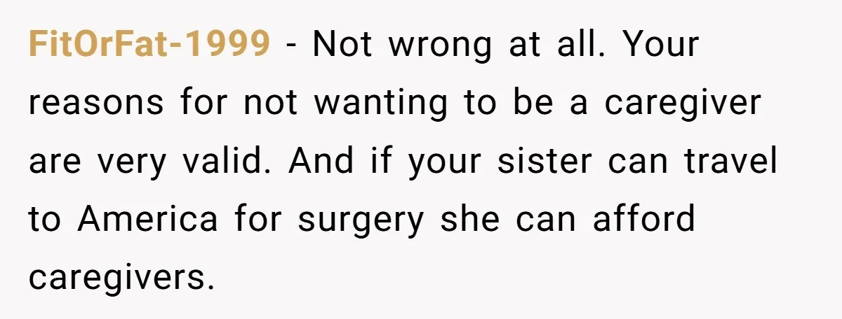 FitOrFat-1999 − Not wrong at all. Your reasons for not wanting to be a caregiver are very valid. And if your sister can travel to America for surgery she can...